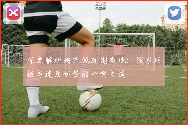 深度解析姆巴佩近期表现：技术短板与速度优势的平衡之道