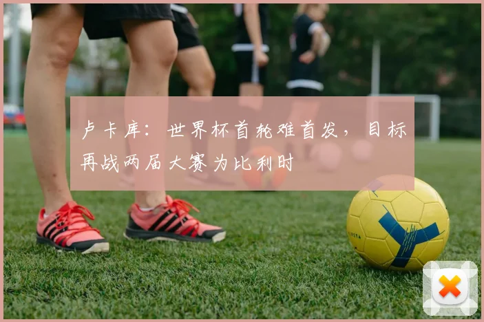 卢卡库：世界杯首轮难首发，目标再战两届大赛为比利时