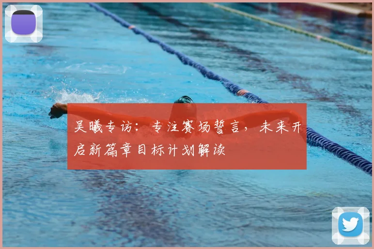 吴曦专访：专注赛场誓言，未来开启新篇章目标计划解读