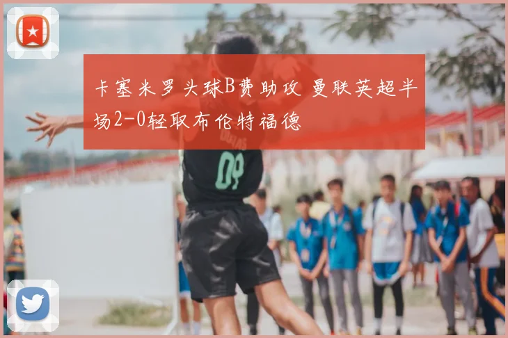 卡塞米罗头球B费助攻 曼联英超半场2-0轻取布伦特福德