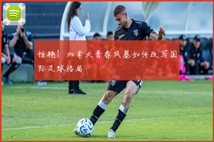 惊艳！加拿大青春风暴如何改写国际足球格局