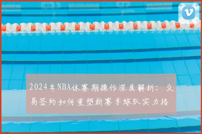 2024年NBA休赛期操作深度解析：交易签约如何重塑新赛季球队实力格局与排名预测