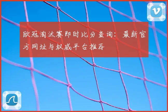欧冠淘汰赛即时比分查询：最新官方网址与权威平台推荐