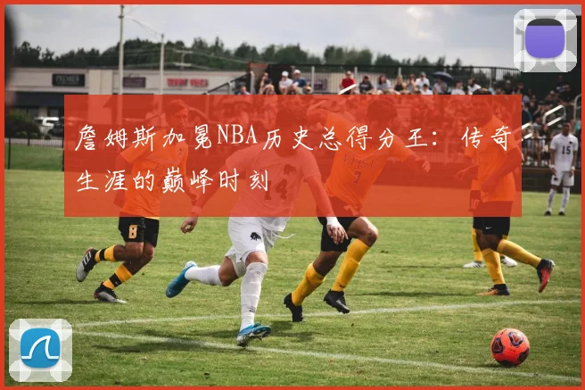 詹姆斯加冕NBA历史总得分王：传奇生涯的巅峰时刻