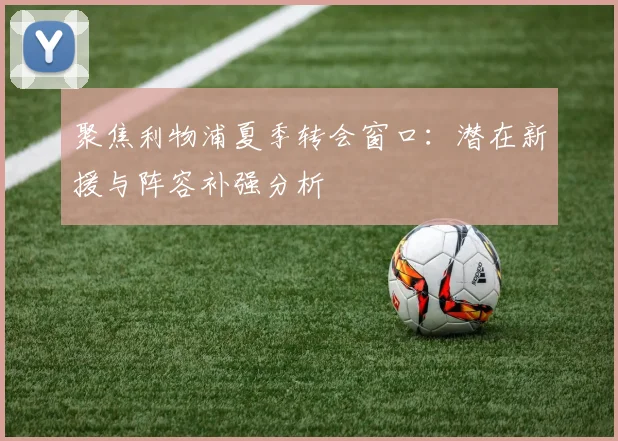聚焦利物浦夏季转会窗口：潜在新援与阵容补强分析