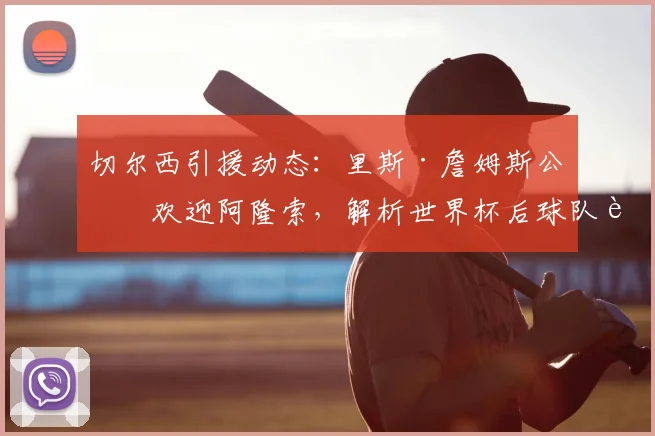 切尔西引援动态：里斯·詹姆斯公开欢迎阿隆索，解析世界杯后球队补强策略