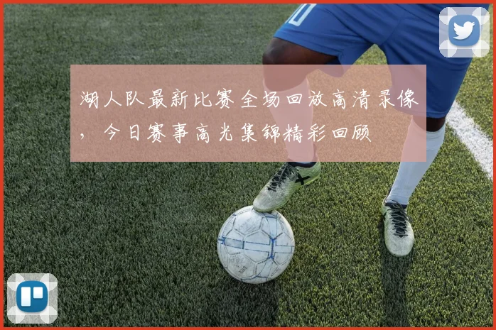 湖人队最新比赛全场回放高清录像，今日赛事高光集锦精彩回顾