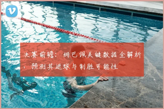 决赛前瞻：姆巴佩关键数据全解析，预测其进球与制胜可能性