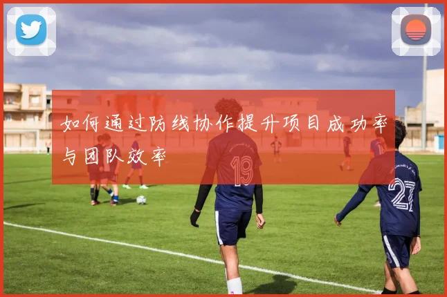 如何通过防线协作提升项目成功率与团队效率