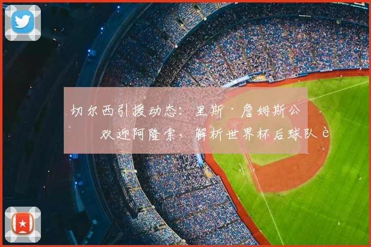 切尔西引援动态：里斯·詹姆斯公开欢迎阿隆索，解析世界杯后球队补强策略