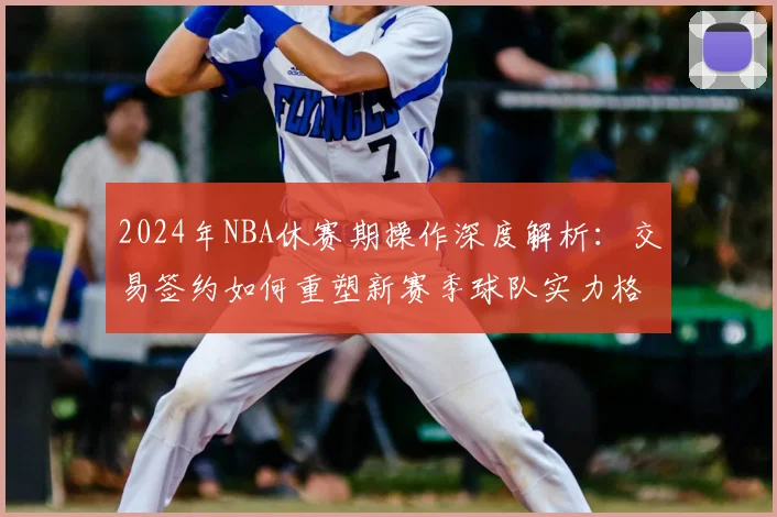 2024年NBA休赛期操作深度解析：交易签约如何重塑新赛季球队实力格局与排名预测