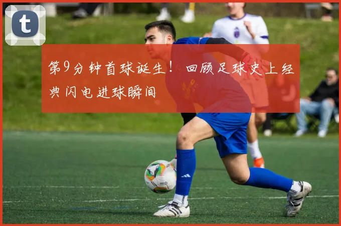 第9分钟首球诞生！回顾足球史上经典闪电进球瞬间