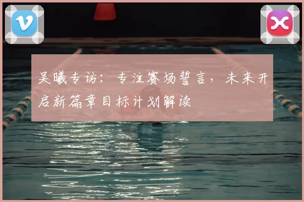 吴曦专访：专注赛场誓言，未来开启新篇章目标计划解读