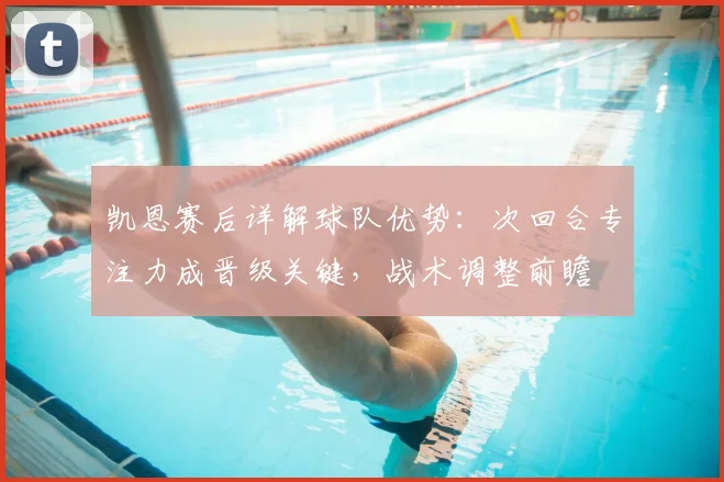 凯恩赛后详解球队优势：次回合专注力成晋级关键，战术调整前瞻