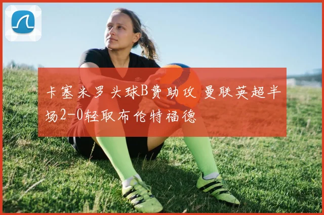 卡塞米罗头球B费助攻 曼联英超半场2-0轻取布伦特福德