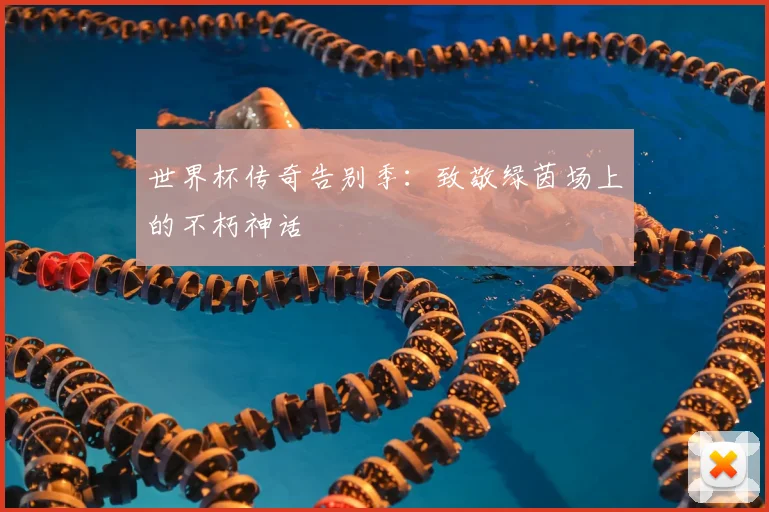 世界杯传奇告别季：致敬绿茵场上的不朽神话